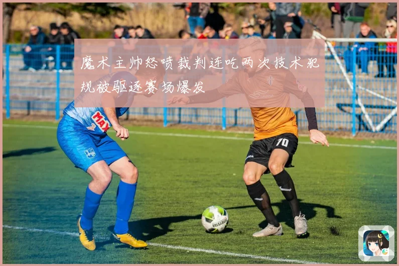 魔术主帅怒喷裁判连吃两次技术犯规被驱逐赛场爆发
