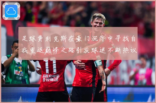 足球费利克斯在豪门沉浮中寻找自我重返巅峰之路引发球迷不断热议解析
