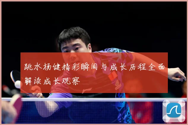 跳水杨健精彩瞬间与成长历程全面解读成长观察