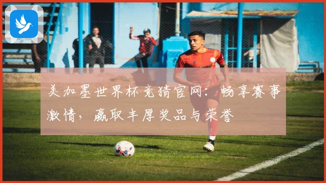 美加墨世界杯竞猜官网：畅享赛事激情，赢取丰厚奖品与荣誉