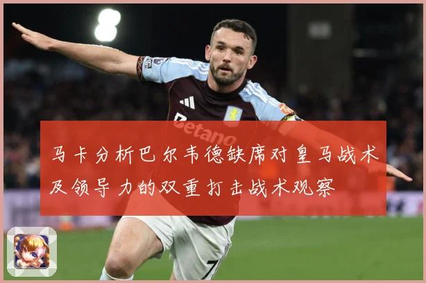 马卡分析巴尔韦德缺席对皇马战术及领导力的双重打击战术观察