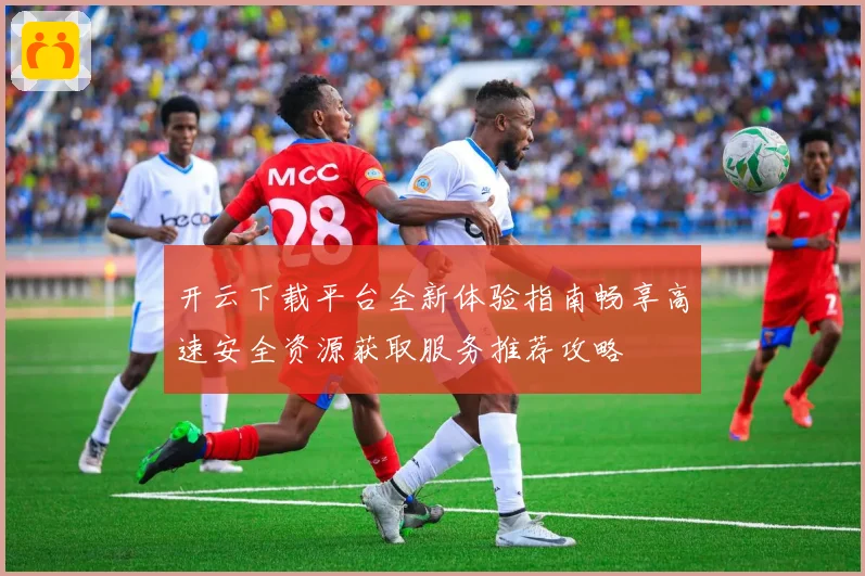 开云下载平台全新体验指南畅享高速安全资源获取服务推荐攻略