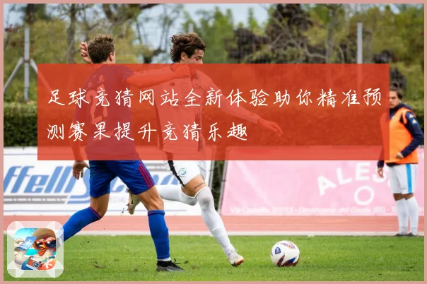 足球竞猜网站全新体验助你精准预测赛果提升竞猜乐趣